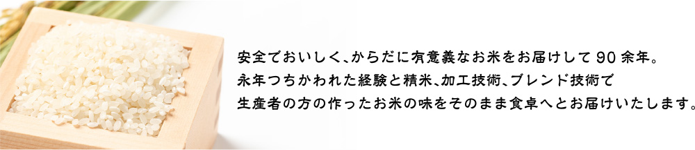 安全でおいしく、からだに有意義なお米をお届けして90余年。
永年つちかわれた経験と精米、加工技術、ブレンド技術で
生産者の方の作ったお米の味をそのまま食卓へとお届けいたします。